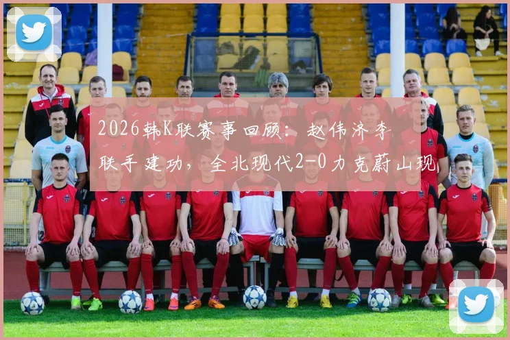 2026韩K联赛事回顾：赵伟济李昇祐联手建功，全北现代2-0力克蔚山现代，赛后分析看点一览