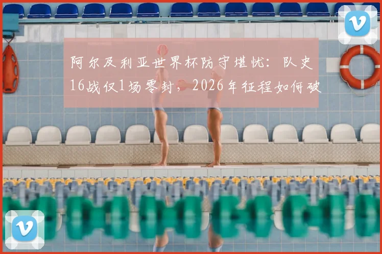 阿尔及利亚世界杯防守堪忧：队史16战仅1场零封，2026年征程如何破局？