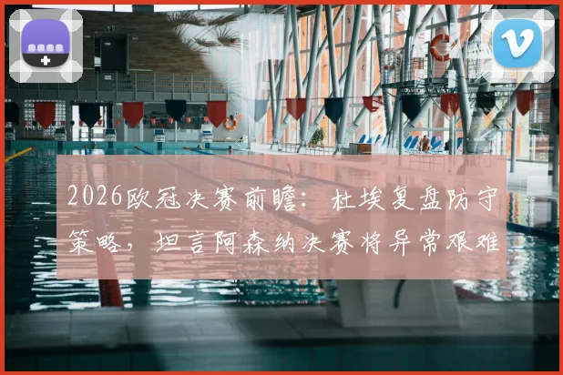 2026欧冠决赛前瞻：杜埃复盘防守策略，坦言阿森纳决赛将异常艰难