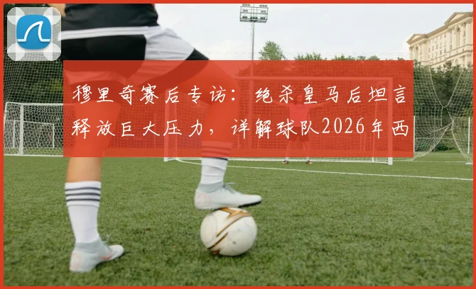 穆里奇赛后专访：绝杀皇马后坦言释放巨大压力，详解球队2026年西甲保级前景与心路历程
