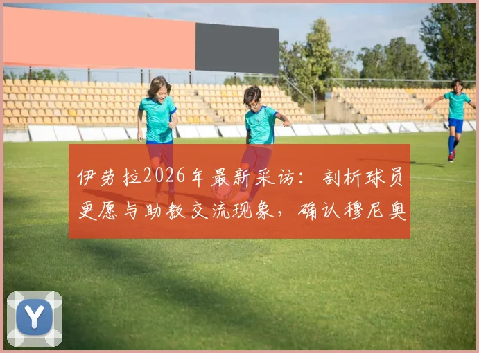 伊劳拉2026年最新采访：剖析球员更愿与助教交流现象，确认穆尼奥斯下周归队时间