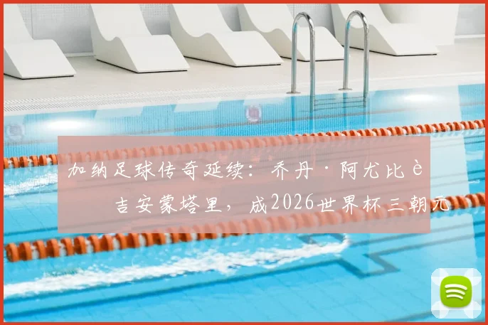 加纳足球传奇延续：乔丹·阿尤比肩吉安蒙塔里，成2026世界杯三朝元老，生涯数据全解析