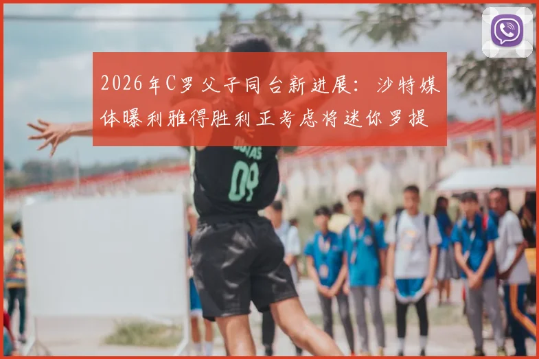 2026年C罗父子同台新进展：沙特媒体曝利雅得胜利正考虑将迷你罗提拔至一线队