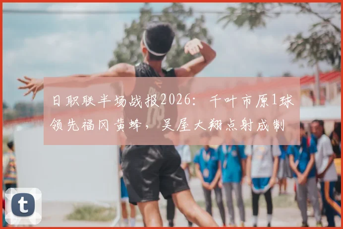日职联半场战报2026：千叶市原1球领先福冈黄蜂，吴屋大翔点射成制胜关键