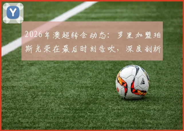 2026年澳超转会动态：罗里加盟珀斯光荣在最后时刻告吹，深度剖析球员体检后交易失败的常见原因