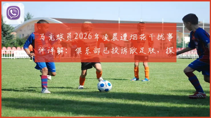 马竞球员2026年凌晨遭烟花干扰事件详解：俱乐部已投诉欧足联，探讨客场干扰手段与球员状态保障问题