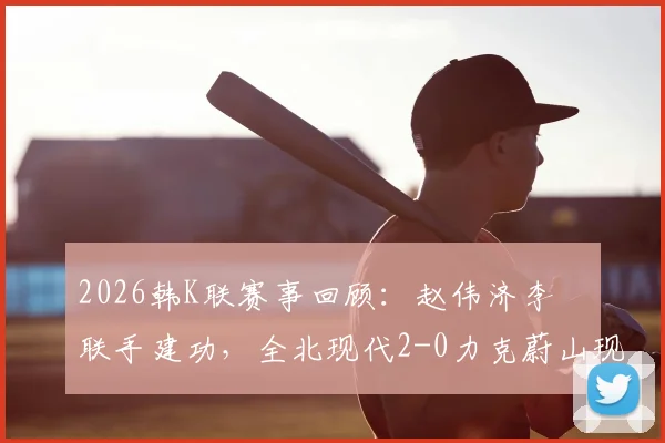 2026韩K联赛事回顾:赵伟济李昇祐联手建功,全北现代2-0力克蔚山现代,赛后分析看点一览