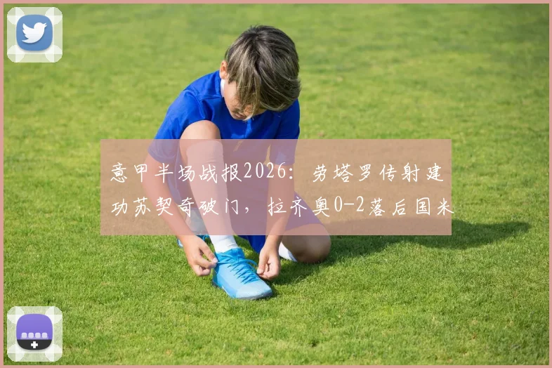 意甲半场战报2026：劳塔罗传射建功苏契奇破门，拉齐奥0-2落后国米，蓝黑军团半场战术解析