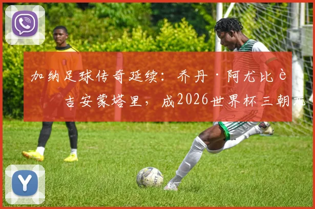 加纳足球传奇延续：乔丹·阿尤比肩吉安蒙塔里，成2026世界杯三朝元老，生涯数据全解析