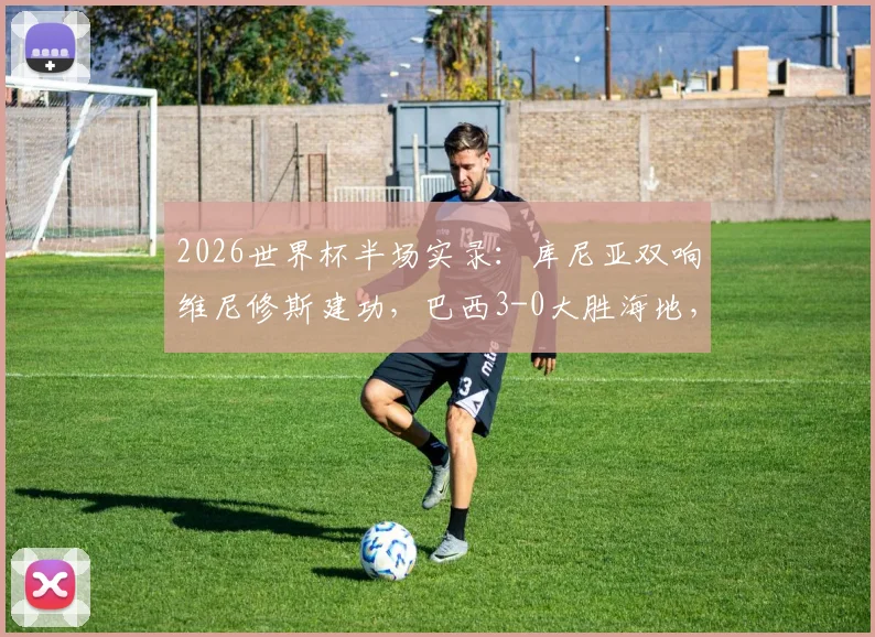 2026世界杯半场实录：库尼亚双响维尼修斯建功，巴西3-0大胜海地，桑巴军团进攻火力全解析