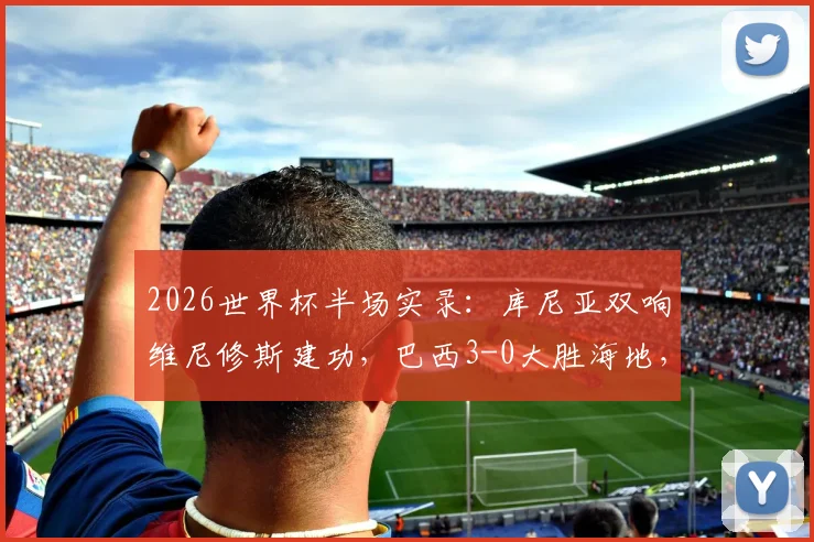 2026世界杯半场实录：库尼亚双响维尼修斯建功，巴西3-0大胜海地，桑巴军团进攻火力全解析