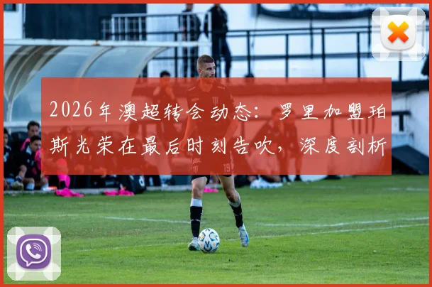 2026年澳超转会动态:罗里加盟珀斯光荣在最后时刻告吹,深度剖析球员体检后交易失败的常见原因