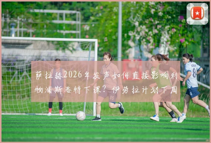 萨拉赫2026年发声如何直接影响利物浦斯洛特下课？伊劳拉计划下周上任内幕解析