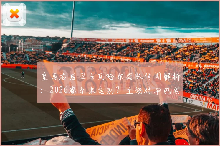 皇马右后卫卡瓦哈尔离队传闻解析：2026赛季末告别？主场对毕包或成最后一战
