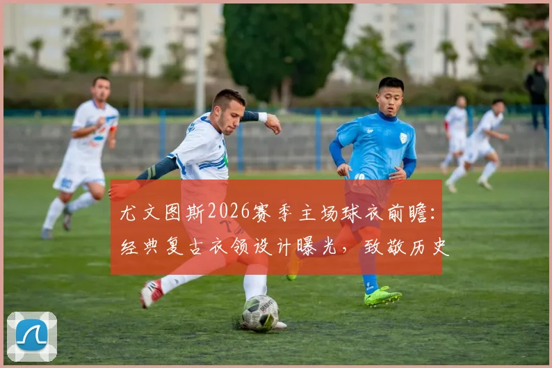 尤文图斯2026赛季主场球衣前瞻：经典复古衣领设计曝光，致敬历史，引发球迷热议