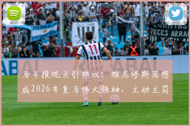 马卡报观点引热议：维尼修斯若想成2026年皇马伟大领袖，主动主罚点球是关键一步，对比贝林厄姆引发思考