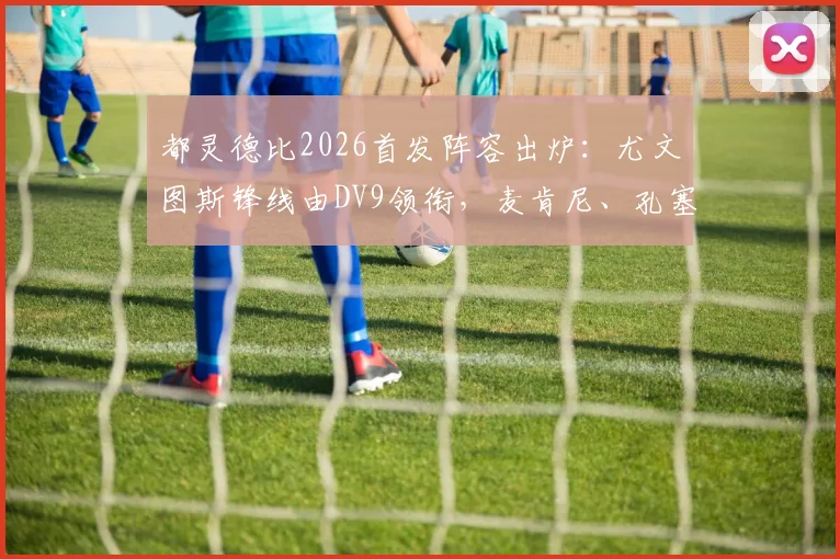 都灵德比2026首发阵容出炉:尤文图斯锋线由DV9领衔,麦肯尼、孔塞桑坐镇中场