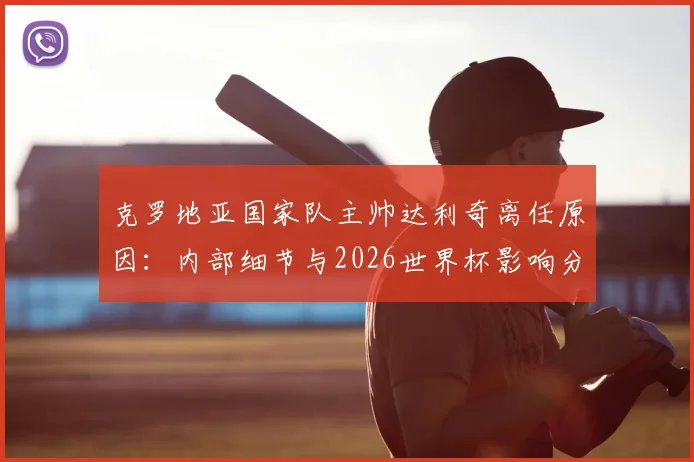 克罗地亚国家队主帅达利奇离任原因：内部细节与2026世界杯影响分析