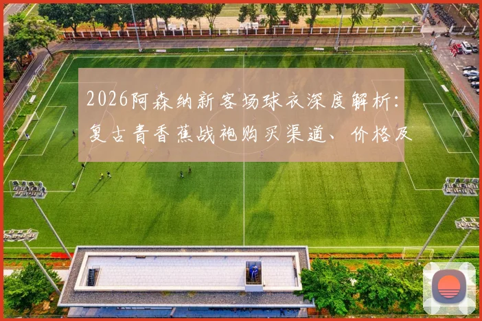 2026阿森纳新客场球衣深度解析：复古青香蕉战袍购买渠道、价格及正品辨别全指南