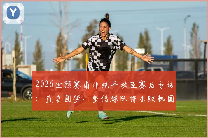 2026世预赛南非绝平功臣赛后专访：直言圆梦，坚信球队将击败韩国晋级