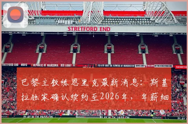 巴黎主教练恩里克最新消息:斯基拉独家确认续约至2026年,年薪细节曝光