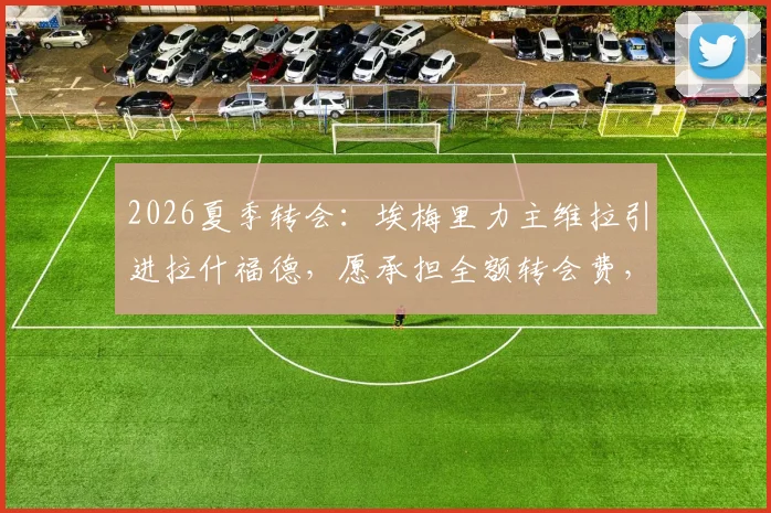 2026夏季转会:埃梅里力主维拉引进拉什福德,愿承担全额转会费,曼联态度成关键