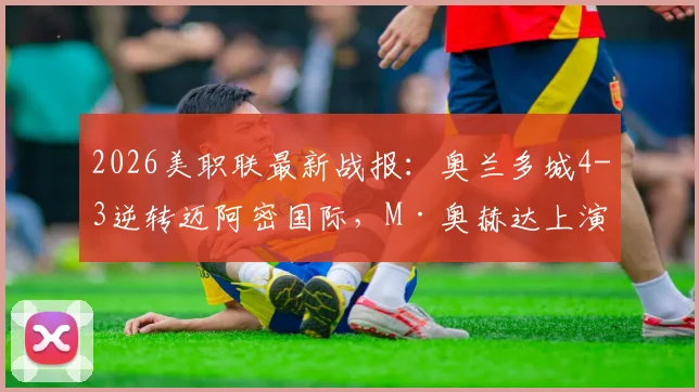 2026美职联最新战报：奥兰多城4-3逆转迈阿密国际，M·奥赫达上演帽子戏法，附全场视频集锦