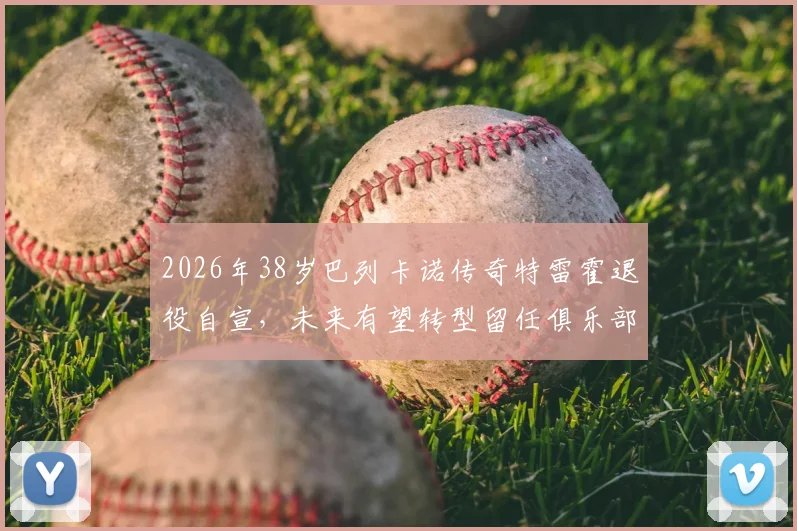2026年38岁巴列卡诺传奇特雷霍退役自宣，未来有望转型留任俱乐部幕后工作详情解析