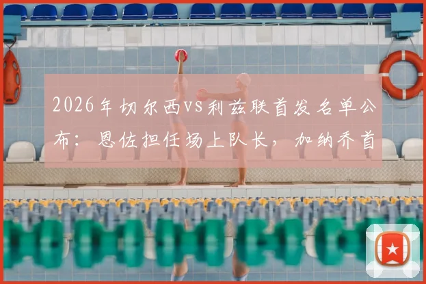 2026年切尔西vs利兹联首发名单公布：恩佐担任场上队长，加纳乔首发出战，帕尔默为何替补？