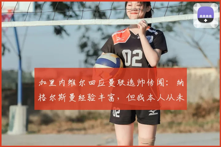 加里内维尔回应曼联选帅传闻：纳格尔斯曼经验丰富，但我本人从未向俱乐部推荐过他