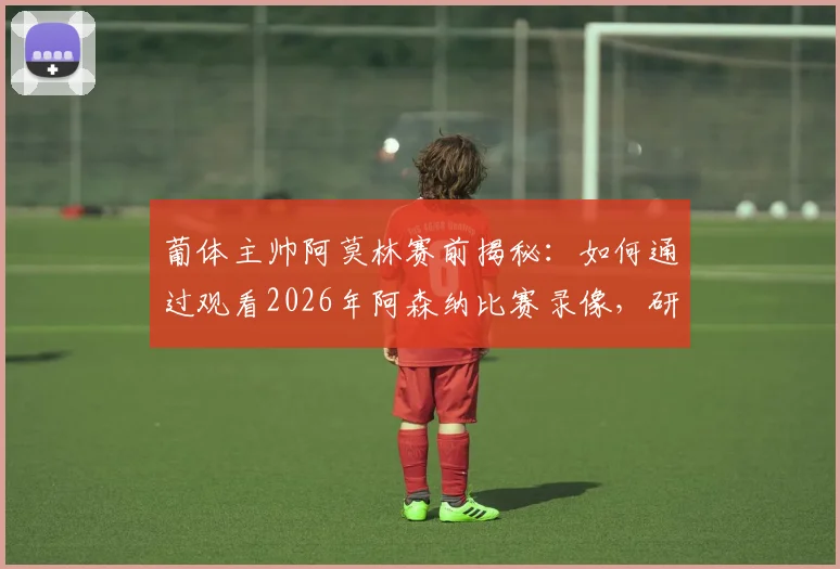 葡体主帅阿莫林赛前揭秘：如何通过观看2026年阿森纳比赛录像，研究并制定逆转战术的详细过程