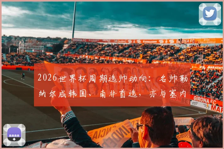 2026世界杯周期选帅动向：名帅勒纳尔成韩国、南非首选，亦与塞内加尔接触，沙特帅位成关键