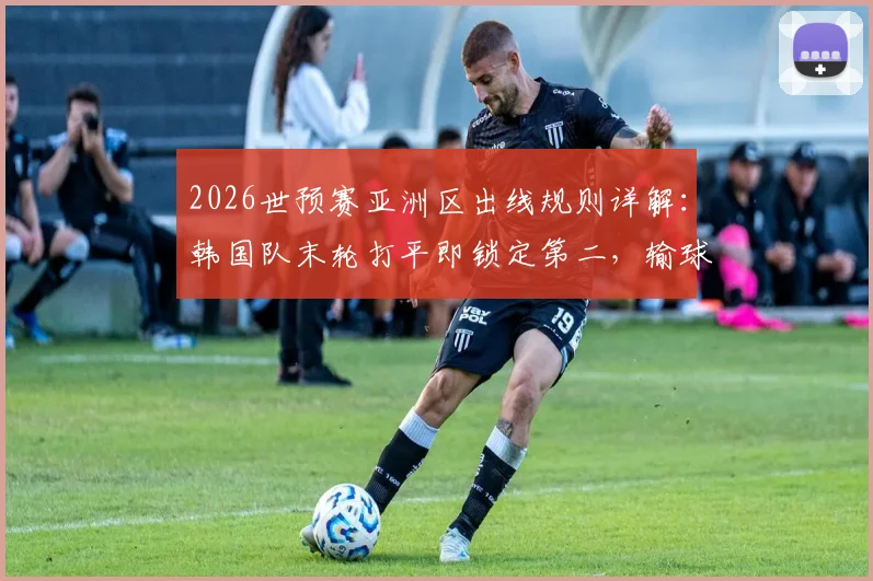 2026世预赛亚洲区出线规则详解：韩国队末轮打平即锁定第二，输球恐跌至第三直接出局