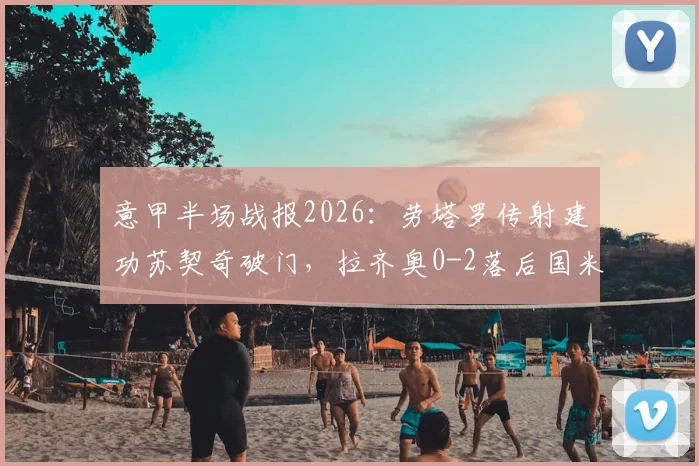 意甲半场战报2026：劳塔罗传射建功苏契奇破门，拉齐奥0-2落后国米，蓝黑军团半场战术解析
