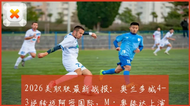 2026美职联最新战报：奥兰多城4-3逆转迈阿密国际，M·奥赫达上演帽子戏法，附全场视频集锦