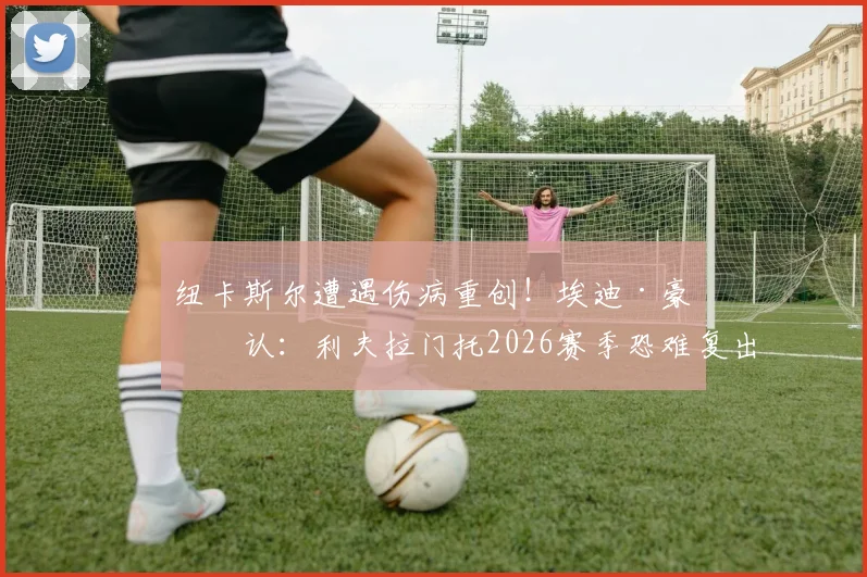纽卡斯尔遭遇伤病重创！埃迪·豪确认：利夫拉门托2026赛季恐难复出，新星麦利骨折直接报销
