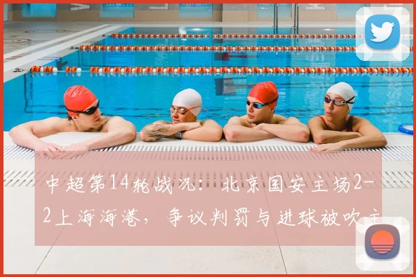 中超第14轮战况：北京国安主场2-2上海海港，争议判罚与进球被吹主导激烈对决，球迷热议焦点