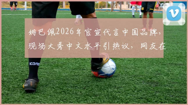 姆巴佩2026年官宣代言中国品牌，现场大秀中文水平引热议，网友在线求夸！