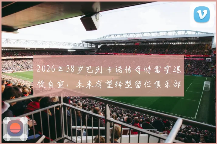 2026年38岁巴列卡诺传奇特雷霍退役自宣，未来有望转型留任俱乐部幕后工作详情解析