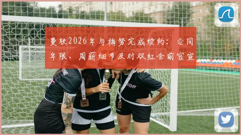 曼联2026年与梅努完成续约：合同年限、周薪细节及对双红会前官宣的影响全面解读