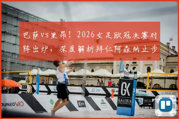 巴萨vs里昂！2026女足欧冠决赛对阵出炉，深度解析拜仁阿森纳止步四强原因与决赛前瞻