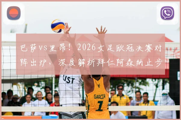 巴萨vs里昂！2026女足欧冠决赛对阵出炉，深度解析拜仁阿森纳止步四强原因与决赛前瞻