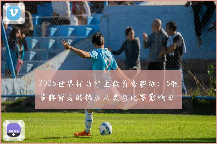 2026世界杯马宁主裁首秀解读：6张黄牌背后的执法尺度与比赛影响分析