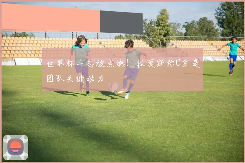 世界杯斗志被点燃！拉莫斯称C罗是团队关键动力