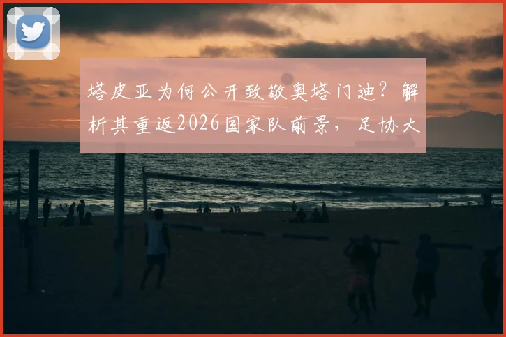 塔皮亚为何公开致敬奥塔门迪？解析其重返2026国家队前景，足协大门敞开含义