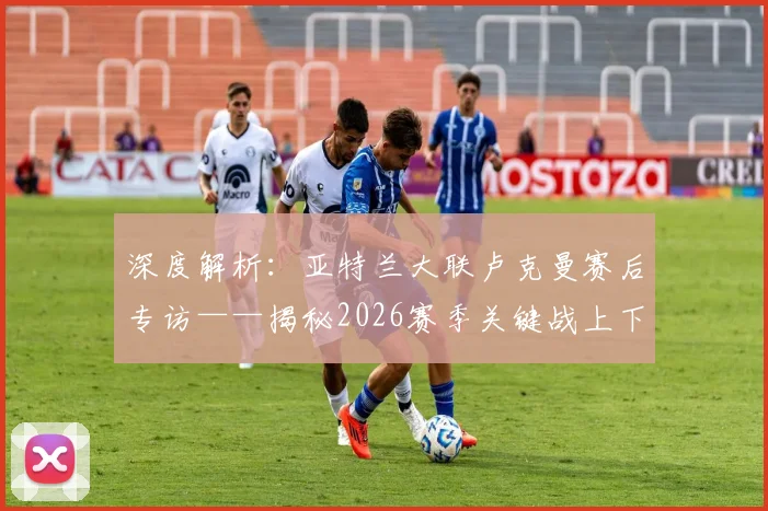 深度解析：亚特兰大联卢克曼赛后专访——揭秘2026赛季关键战上下半场截然不同的秘密