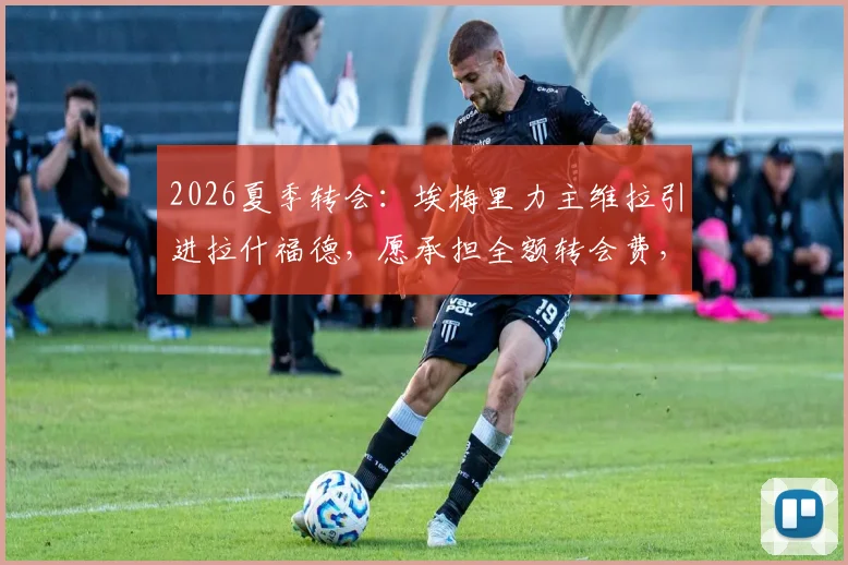 2026夏季转会：埃梅里力主维拉引进拉什福德，愿承担全额转会费，曼联态度成关键