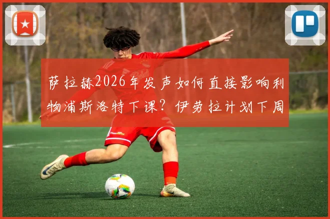 萨拉赫2026年发声如何直接影响利物浦斯洛特下课？伊劳拉计划下周上任内幕解析