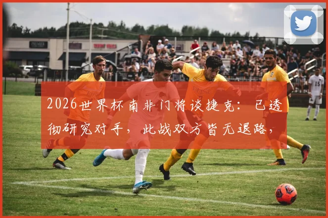 2026世界杯南非门将谈捷克：已透彻研究对手，此战双方皆无退路，附赛前准备与战术分析