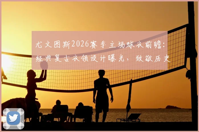 尤文图斯2026赛季主场球衣前瞻：经典复古衣领设计曝光，致敬历史，引发球迷热议